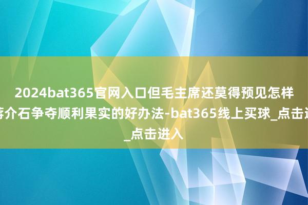2024bat365官网入口但毛主席还莫得预见怎样与蒋介石争夺顺利果实的好办法-bat365线上买球_点击进入