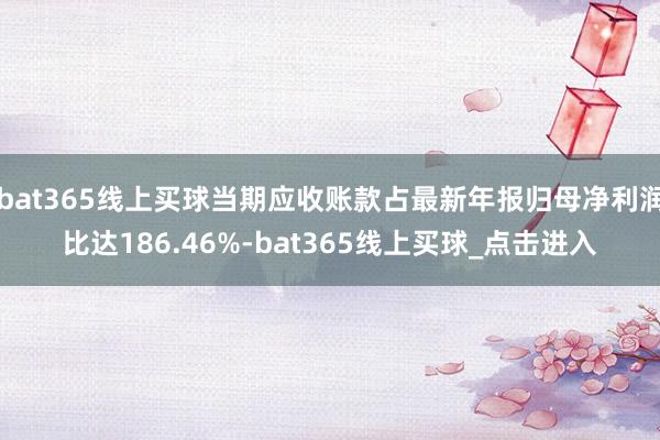 bat365线上买球当期应收账款占最新年报归母净利润比达186.46%-bat365线上买球_点击进入