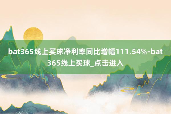 bat365线上买球净利率同比增幅111.54%-bat365线上买球_点击进入