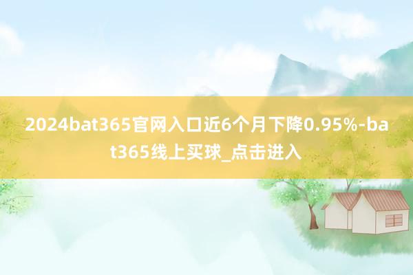 2024bat365官网入口近6个月下降0.95%-bat365线上买球_点击进入