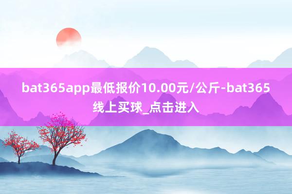 bat365app最低报价10.00元/公斤-bat365线上买球_点击进入