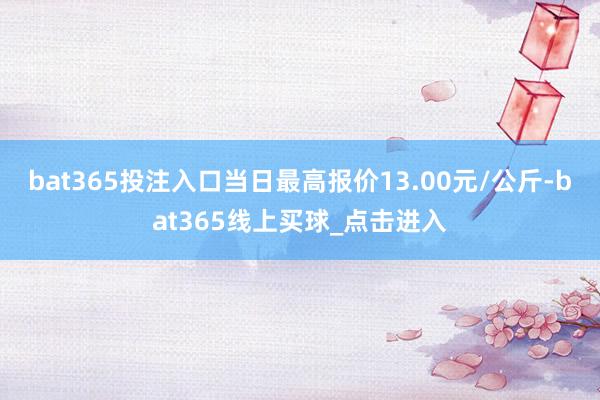 bat365投注入口当日最高报价13.00元/公斤-bat365线上买球_点击进入