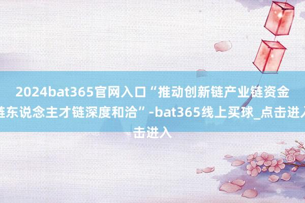 2024bat365官网入口“推动创新链产业链资金链东说念主才链深度和洽”-bat365线上买球_点击进入