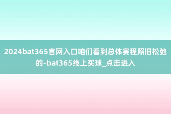 2024bat365官网入口咱们看到总体赛程照旧松弛的-bat365线上买球_点击进入