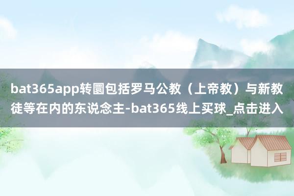 bat365app转圜包括罗马公教（上帝教）与新教徒等在内的东说念主-bat365线上买球_点击进入