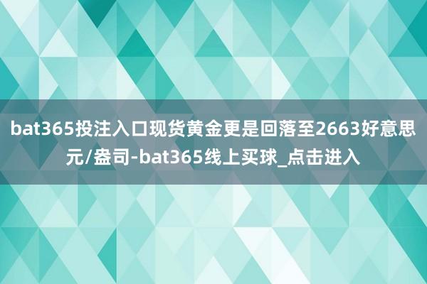 bat365投注入口现货黄金更是回落至2663好意思元/盎司-bat365线上买球_点击进入