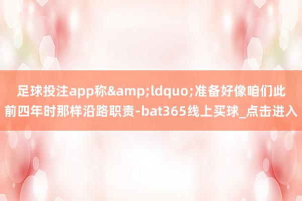 足球投注app称&ldquo;准备好像咱们此前四年时那样沿路职责-bat365线上买球_点击进入
