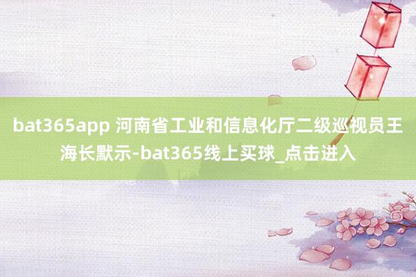 bat365app 河南省工业和信息化厅二级巡视员王海长默示-bat365线上买球_点击进入