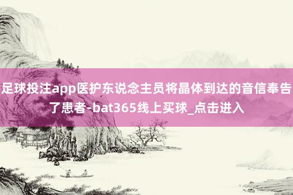 足球投注app医护东说念主员将晶体到达的音信奉告了患者-bat365线上买球_点击进入