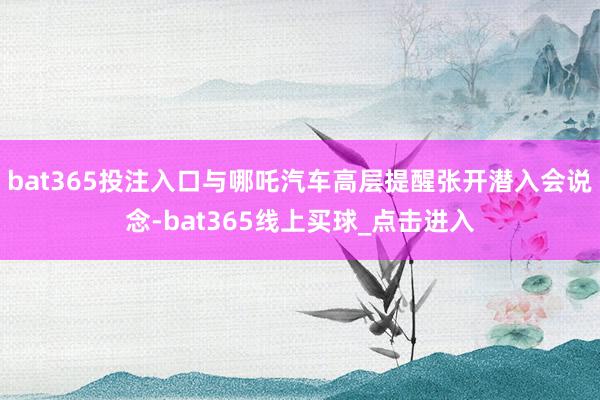 bat365投注入口与哪吒汽车高层提醒张开潜入会说念-bat365线上买球_点击进入