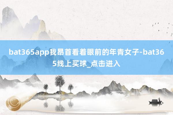 bat365app我昂首看着眼前的年青女子-bat365线上买球_点击进入