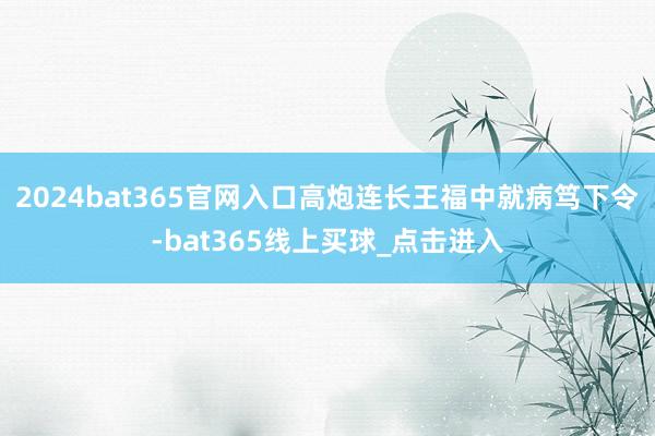 2024bat365官网入口高炮连长王福中就病笃下令-bat365线上买球_点击进入