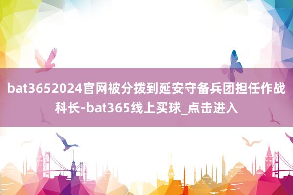 bat3652024官网被分拨到延安守备兵团担任作战科长-bat365线上买球_点击进入