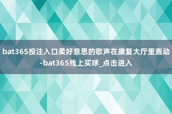 bat365投注入口柔好意思的歌声在康复大厅里轰动-bat365线上买球_点击进入