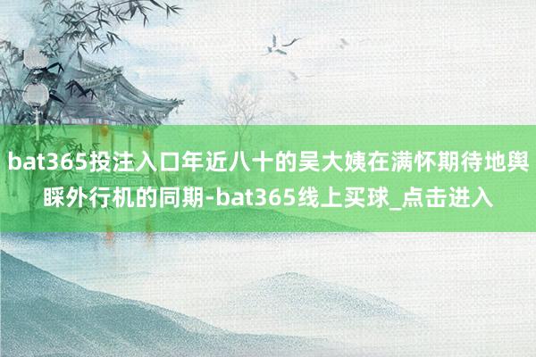 bat365投注入口年近八十的吴大姨在满怀期待地舆睬外行机的同期-bat365线上买球_点击进入