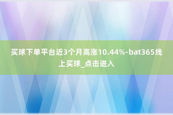 买球下单平台近3个月高涨10.44%-bat365线上买球_点击进入