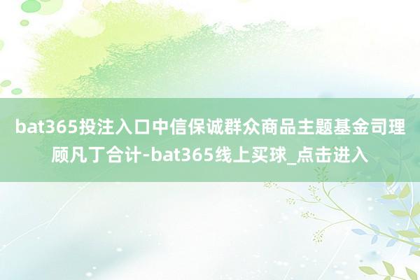 bat365投注入口　　中信保诚群众商品主题基金司理顾凡丁合计-bat365线上买球_点击进入