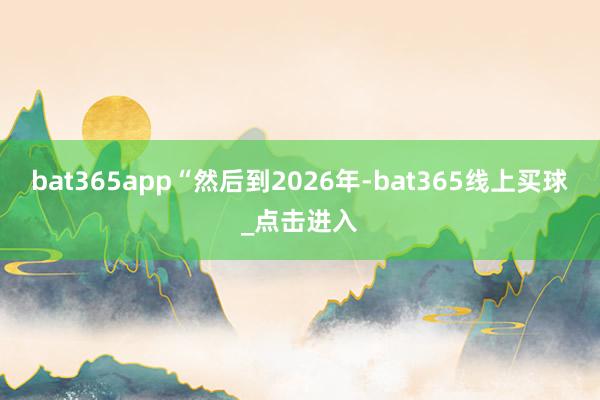 bat365app “然后到2026年-bat365线上买球_点击进入