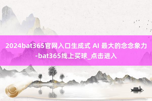 2024bat365官网入口生成式 AI 最大的念念象力-bat365线上买球_点击进入