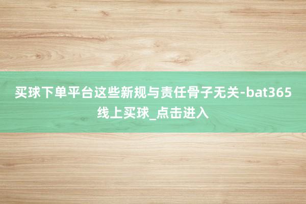 买球下单平台这些新规与责任骨子无关-bat365线上买球_点击进入