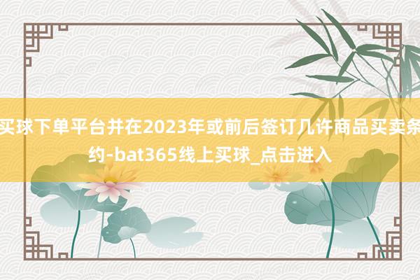 买球下单平台并在2023年或前后签订几许商品买卖条约-bat365线上买球_点击进入