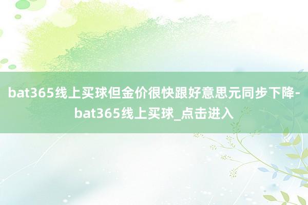 bat365线上买球但金价很快跟好意思元同步下降-bat365线上买球_点击进入
