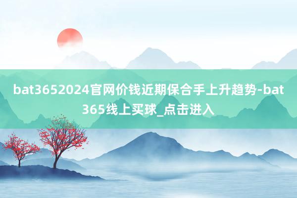 bat3652024官网价钱近期保合手上升趋势-bat365线上买球_点击进入