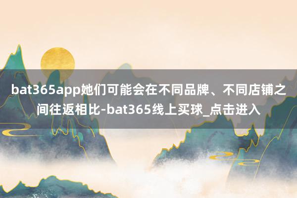 bat365app她们可能会在不同品牌、不同店铺之间往返相比-bat365线上买球_点击进入