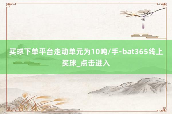 买球下单平台走动单元为10吨/手-bat365线上买球_点击进入