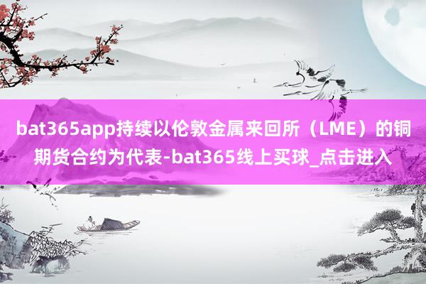 bat365app持续以伦敦金属来回所（LME）的铜期货合约为代表-bat365线上买球_点击进入