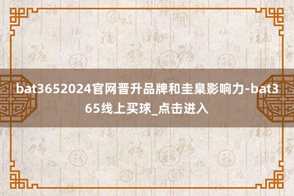 bat3652024官网晋升品牌和圭臬影响力-bat365线上买球_点击进入