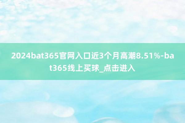 2024bat365官网入口近3个月高潮8.51%-bat365线上买球_点击进入