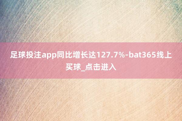 足球投注app同比增长达127.7%-bat365线上买球_点击进入