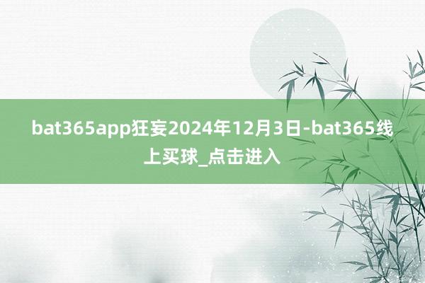 bat365app狂妄2024年12月3日-bat365线上买球_点击进入