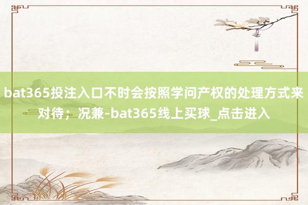 bat365投注入口不时会按照学问产权的处理方式来对待；况兼-bat365线上买球_点击进入