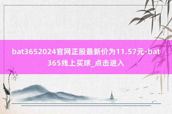 bat3652024官网正股最新价为11.57元-bat365线上买球_点击进入