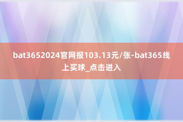bat3652024官网报103.13元/张-bat365线上买球_点击进入