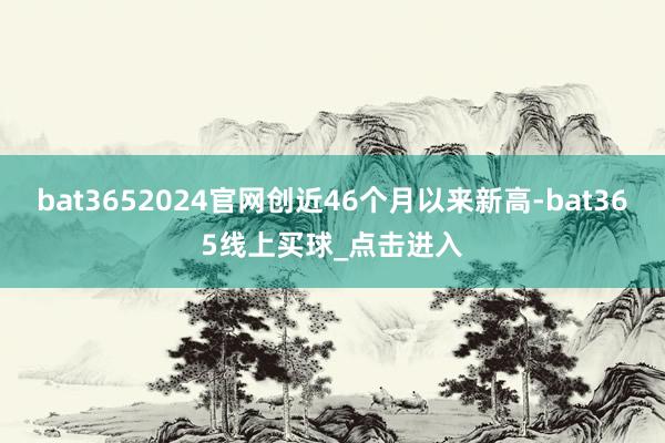 bat3652024官网创近46个月以来新高-bat365线上买球_点击进入