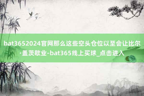 bat3652024官网那么这些空头仓位以至会让比尔·盖茨歇业-bat365线上买球_点击进入