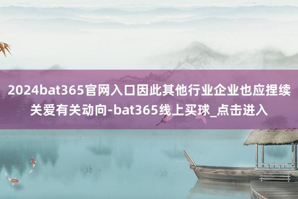 2024bat365官网入口因此其他行业企业也应捏续关爱有关动向-bat365线上买球_点击进入