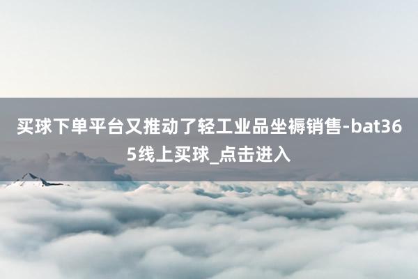 买球下单平台又推动了轻工业品坐褥销售-bat365线上买球_点击进入