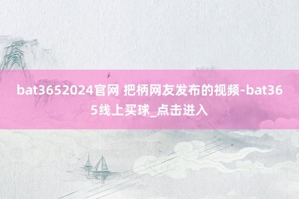 bat3652024官网 把柄网友发布的视频-bat365线上买球_点击进入