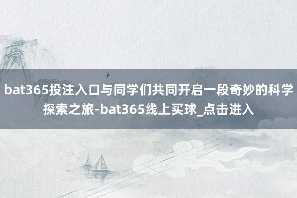 bat365投注入口与同学们共同开启一段奇妙的科学探索之旅-bat365线上买球_点击进入