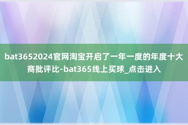 bat3652024官网淘宝开启了一年一度的年度十大商批评比-bat365线上买球_点击进入