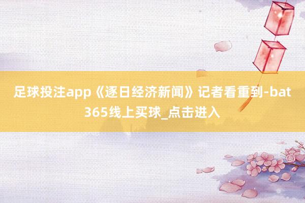 足球投注app　　《逐日经济新闻》记者看重到-bat365线上买球_点击进入