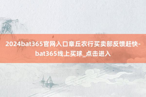2024bat365官网入口章丘农行买卖部反馈赶快-bat365线上买球_点击进入