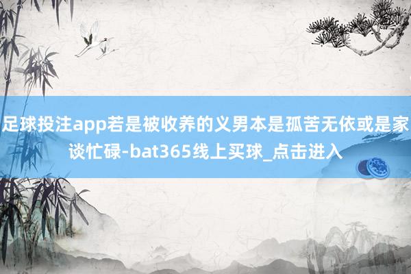 足球投注app若是被收养的义男本是孤苦无依或是家谈忙碌-bat365线上买球_点击进入