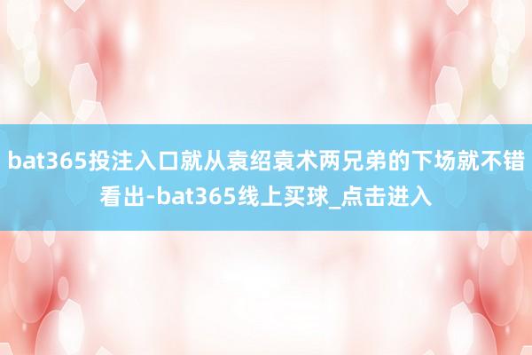 bat365投注入口就从袁绍袁术两兄弟的下场就不错看出-bat365线上买球_点击进入