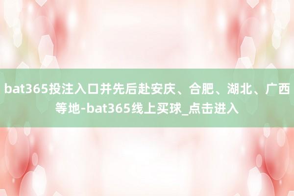 bat365投注入口并先后赴安庆、合肥、湖北、广西等地-bat365线上买球_点击进入