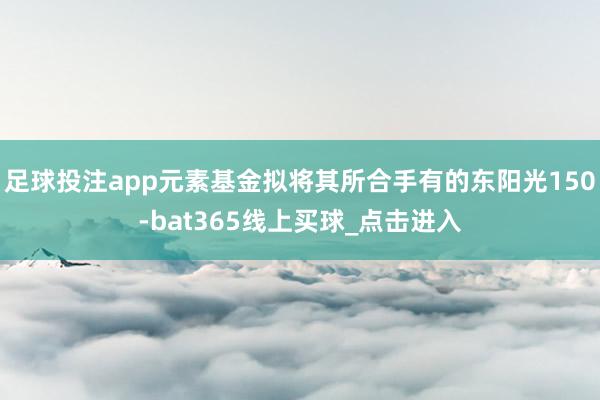足球投注app元素基金拟将其所合手有的东阳光150-bat365线上买球_点击进入